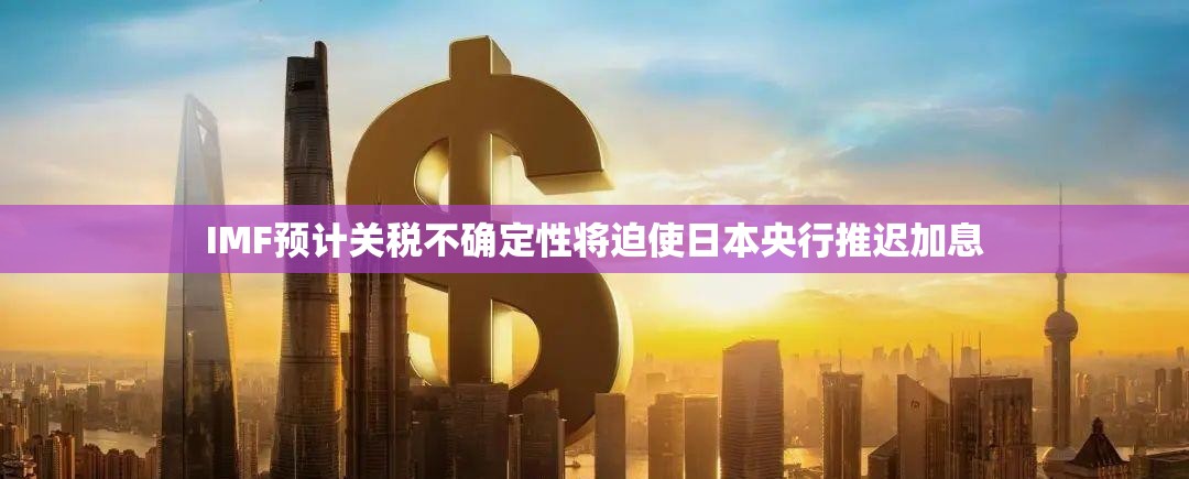 IMF预计关税不确定性将迫使日本央行推迟加息