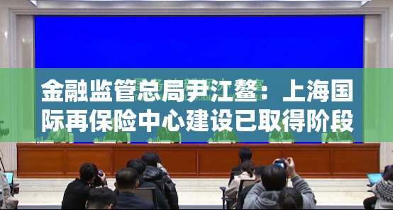 金融监管总局尹江鳌：上海国际再保险中心建设已取得阶段性进展