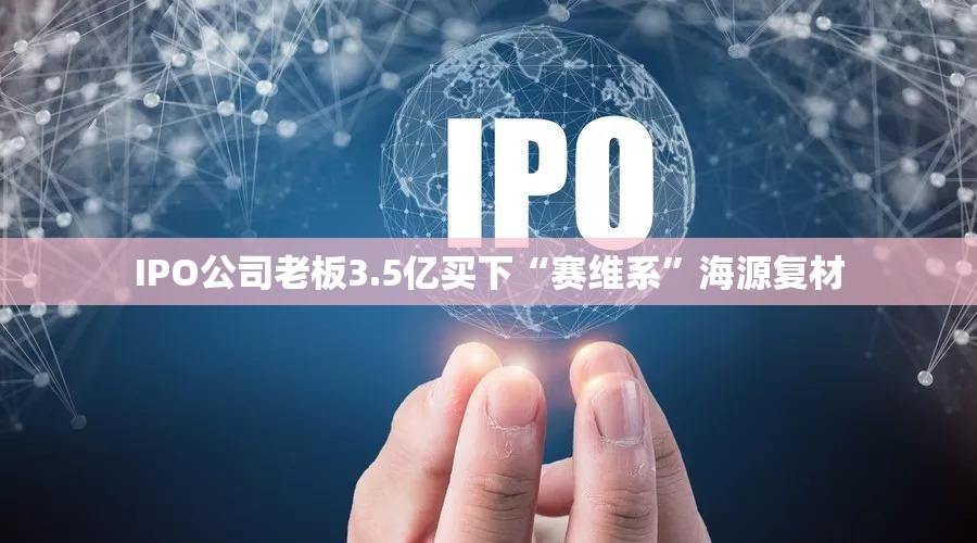 IPO公司老板3.5亿买下“赛维系”海源复材