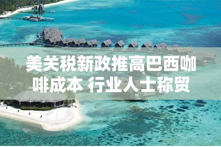 美关税新政推高巴西咖啡成本 行业人士称贸易战无赢家