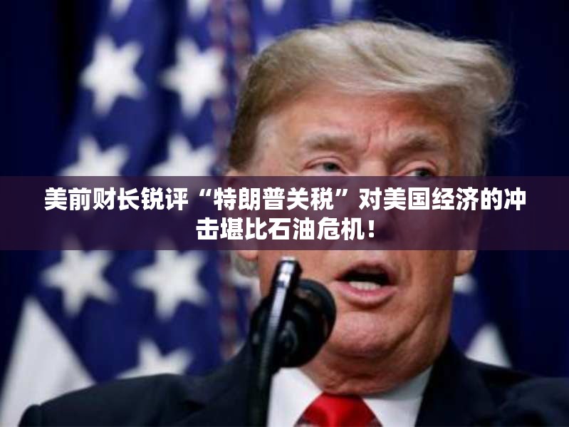 美前财长锐评“特朗普关税”对美国经济的冲击堪比石油危机！