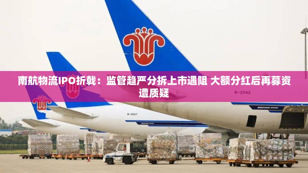 南航物流IPO折戟：监管趋严分拆上市遇阻 大额分红后再募资遭质疑