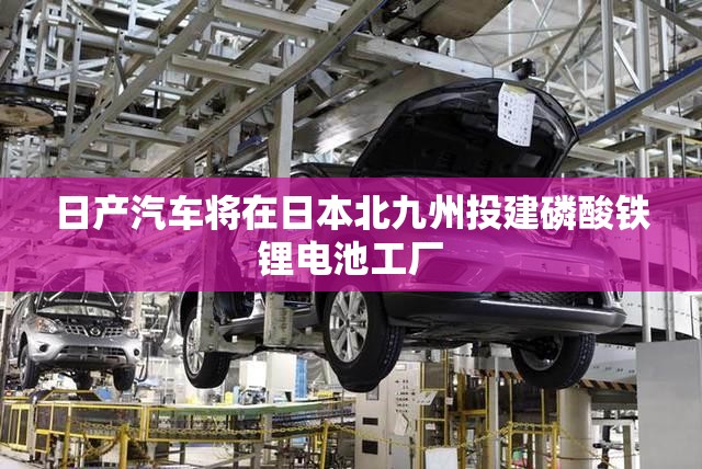日产汽车将在日本北九州投建磷酸铁锂电池工厂