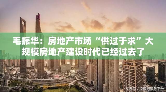 毛振华：房地产市场“供过于求”大规模房地产建设时代已经过去了